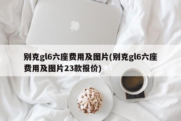 别克gl6六座费用及图片(别克gl6六座费用及图片23款报价)