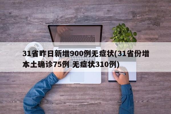 31省昨日新增900例无症状(31省份增本土确诊75例 无症状310例)