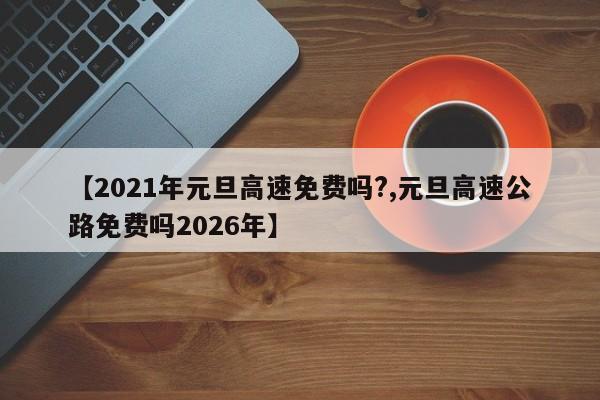 【2021年元旦高速免费吗?,元旦高速公路免费吗2026年】