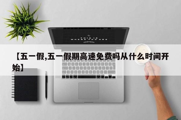 【五一假,五一假期高速免费吗从什么时间开始】