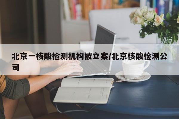 北京一核酸检测机构被立案/北京核酸检测公司