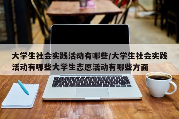 大学生社会实践活动有哪些/大学生社会实践活动有哪些大学生志愿活动有哪些方面