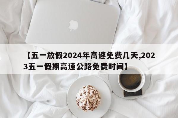 【五一放假2024年高速免费几天,2023五一假期高速公路免费时间】