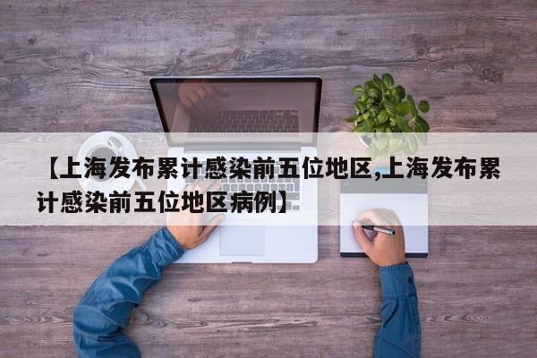 【上海发布累计感染前五位地区,上海发布累计感染前五位地区病例】
