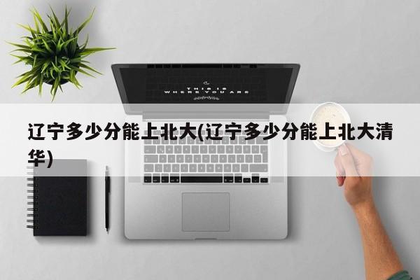 辽宁多少分能上北大(辽宁多少分能上北大清华)