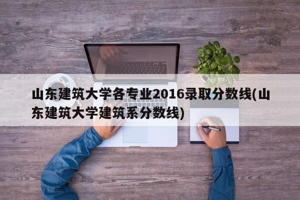 山东建筑大学各专业2016录取分数线(山东建筑大学建筑系分数线)