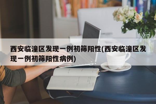 西安临潼区发现一例初筛阳性(西安临潼区发现一例初筛阳性病例)