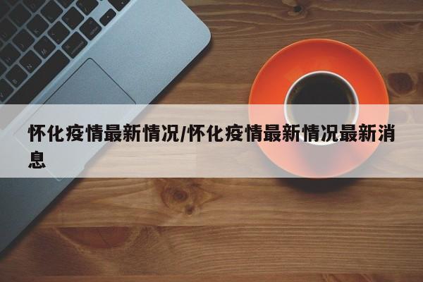 怀化疫情最新情况/怀化疫情最新情况最新消息