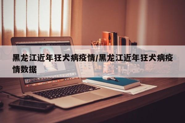 黑龙江近年狂犬病疫情/黑龙江近年狂犬病疫情数据
