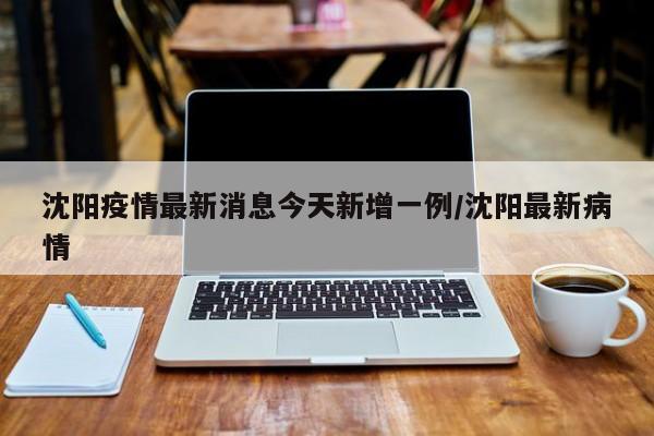 沈阳疫情最新消息今天新增一例/沈阳最新病情