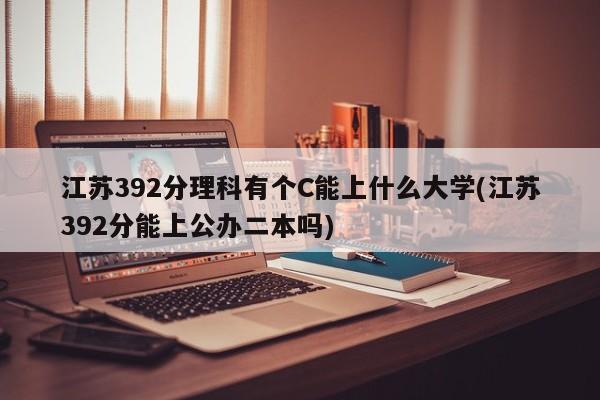 江苏392分理科有个C能上什么大学(江苏392分能上公办二本吗)