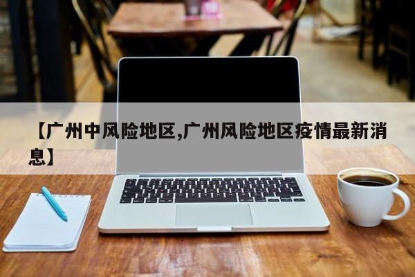 【广州中风险地区,广州风险地区疫情最新消息】