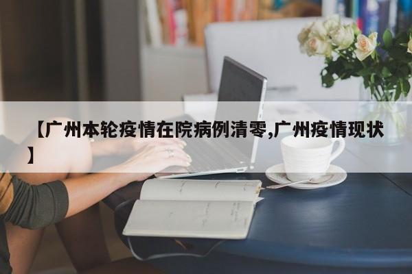 【广州本轮疫情在院病例清零,广州疫情现状】