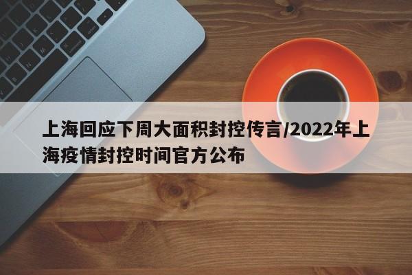 上海回应下周大面积封控传言/2022年上海疫情封控时间官方公布