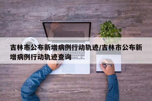 吉林市公布新增病例行动轨迹/吉林市公布新增病例行动轨迹查询