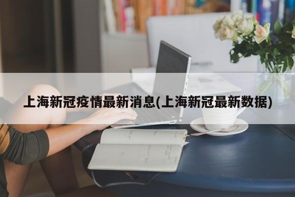 上海新冠疫情最新消息(上海新冠最新数据)