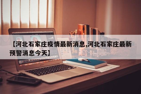 【河北石家庄疫情最新消息,河北石家庄最新预警消息今天】