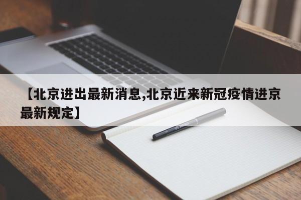【北京进出最新消息,北京近来新冠疫情进京最新规定】