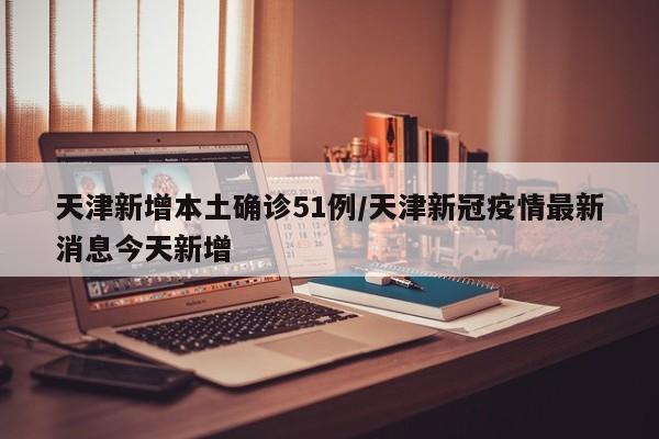 天津新增本土确诊51例/天津新冠疫情最新消息今天新增