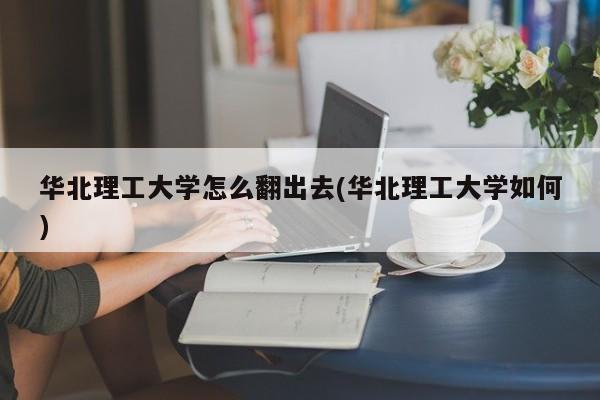 华北理工大学怎么翻出去(华北理工大学如何)