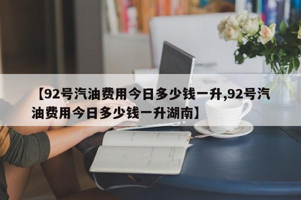 【92号汽油费用今日多少钱一升,92号汽油费用今日多少钱一升湖南】