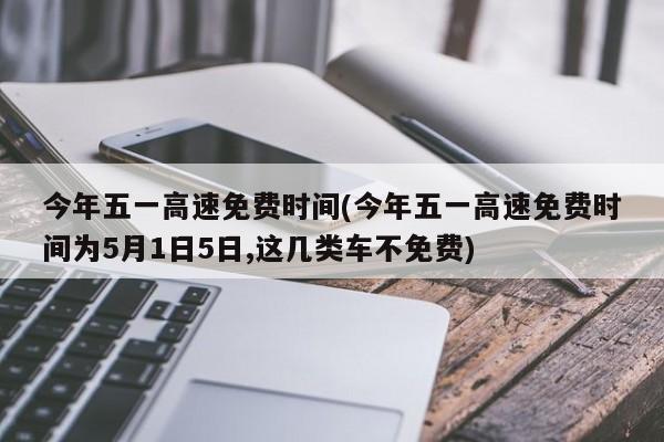 今年五一高速免费时间(今年五一高速免费时间为5月1日5日,这几类车不免费)
