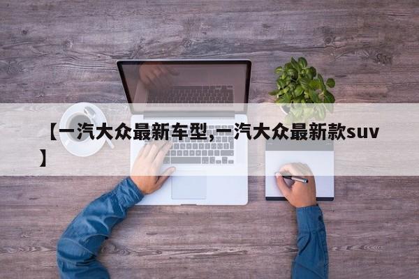 【一汽大众最新车型,一汽大众最新款suv】