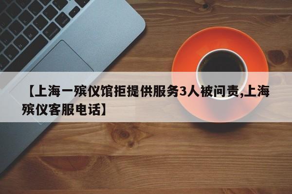 【上海一殡仪馆拒提供服务3人被问责,上海殡仪客服电话】