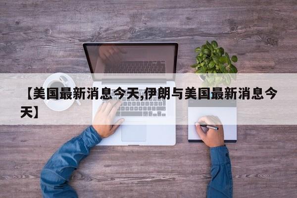 【美国最新消息今天,伊朗与美国最新消息今天】