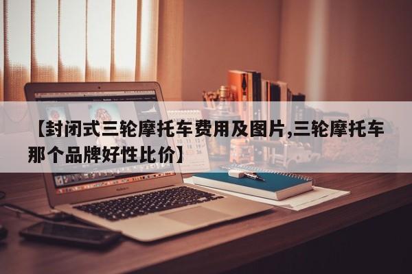 【封闭式三轮摩托车费用及图片,三轮摩托车那个品牌好性比价】