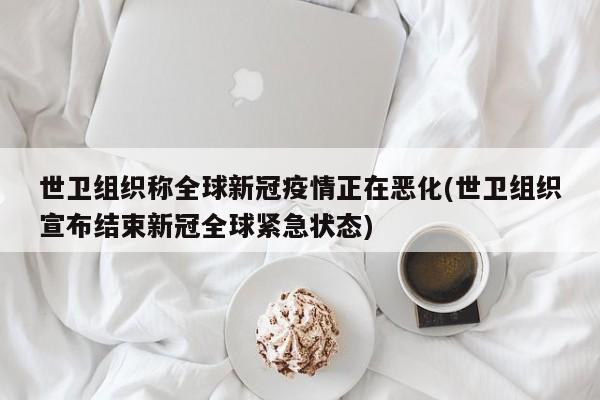 世卫组织称全球新冠疫情正在恶化(世卫组织宣布结束新冠全球紧急状态)