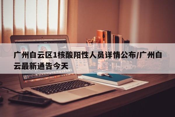 广州白云区1核酸阳性人员详情公布/广州白云最新通告今天