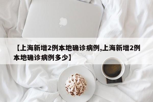 【上海新增2例本地确诊病例,上海新增2例本地确诊病例多少】