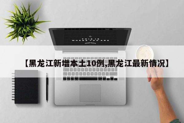 【黑龙江新增本土10例,黑龙江最新情况】