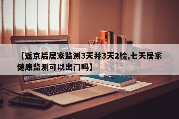 【返京后居家监测3天并3天2检,七天居家健康监测可以出门吗】