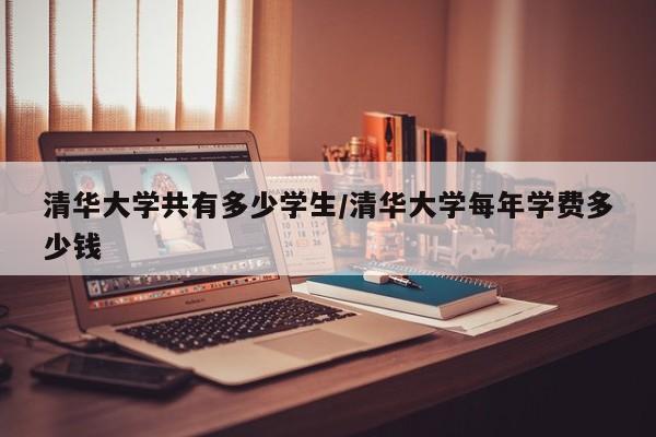 清华大学共有多少学生/清华大学每年学费多少钱