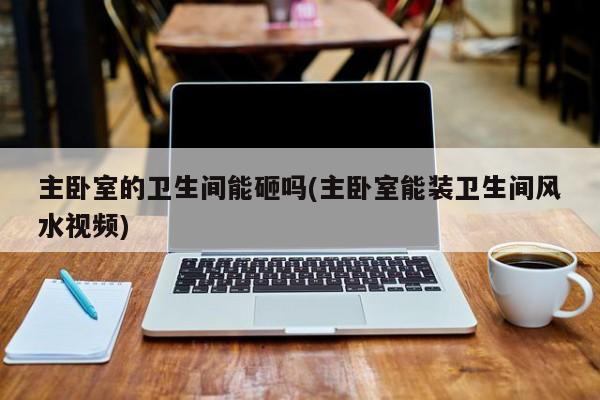 主卧室的卫生间能砸吗(主卧室能装卫生间风水视频)