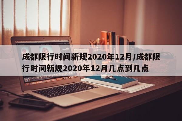 成都限行时间新规2020年12月/成都限行时间新规2020年12月几点到几点