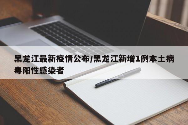 黑龙江最新疫情公布/黑龙江新增1例本土病毒阳性感染者