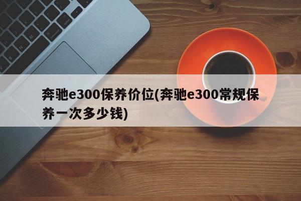 奔驰e300保养价位(奔驰e300常规保养一次多少钱)