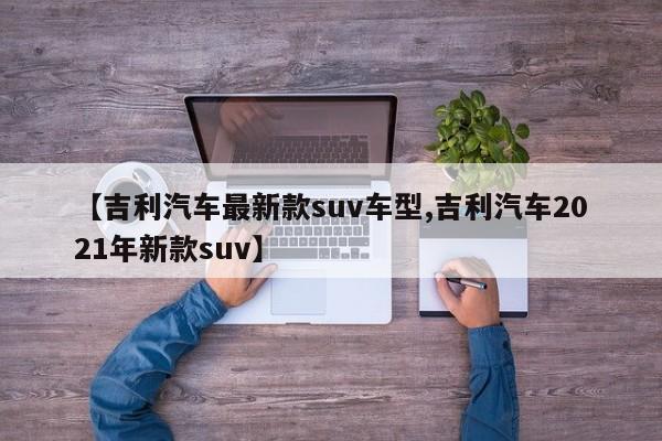 【吉利汽车最新款suv车型,吉利汽车2021年新款suv】