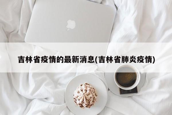 吉林省疫情的最新消息(吉林省肺炎疫情)
