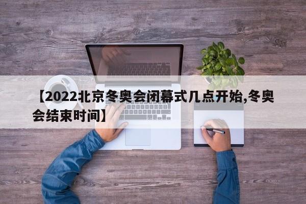 【2022北京冬奥会闭幕式几点开始,冬奥会结束时间】