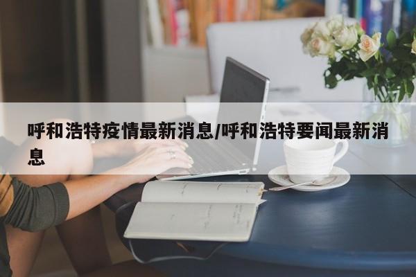 呼和浩特疫情最新消息/呼和浩特要闻最新消息