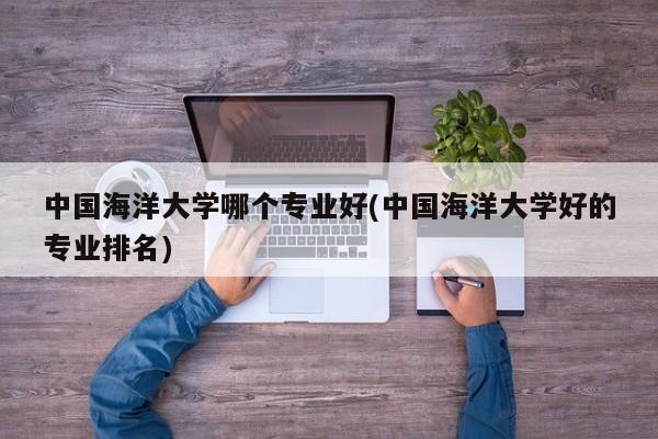 中国海洋大学哪个专业好(中国海洋大学好的专业排名)