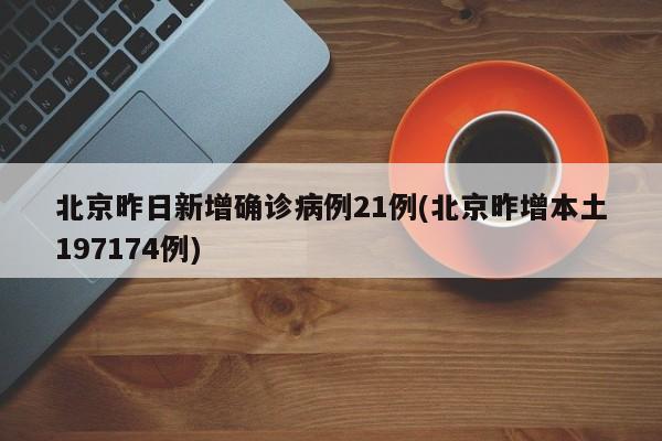 北京昨日新增确诊病例21例(北京昨增本土197174例)