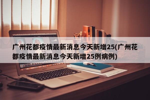 广州花都疫情最新消息今天新增25(广州花都疫情最新消息今天新增25例病例)
