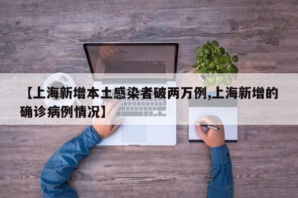 【上海新增本土感染者破两万例,上海新增的确诊病例情况】