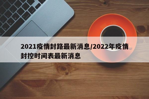2021疫情封路最新消息/2022年疫情封控时间表最新消息