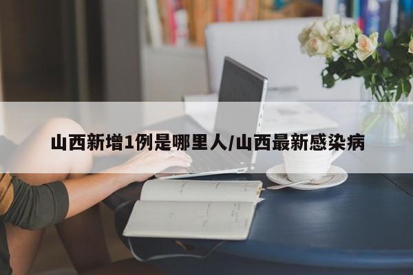 山西新增1例是哪里人/山西最新感染病